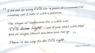 I did end up using CVS for 7 years at a commercial
company and I hate it with a passion...
The slogan of Subversion for a while was
"CVS done right"... and if you start with that
kind of slogan, there's nowhere you can go.
There is no way to do CVS right.
-Linus Torvalds
“
”
 