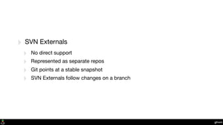 git-svn
‣ SVN Externals
‣ No direct support
‣ Represented as separate repos
‣ Git points at a stable snapshot
‣ SVN Externals follow changes on a branch
 