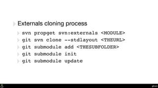 git-svn
‣Externals cloning process
‣ svn propget svn:externals <MODULE>
‣ git svn clone --stdlayout <THEURL>
‣ git submodule add <THESUBFOLDER>
‣ git submodule init
‣ git submodule update
 