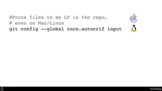 Line Endings
#Force files to be LF in the repo,
# even on Mac/Linux
git config --global core.autocrlf input
#Force Windows to convert to platform
# on checkout and to LF on commit
git config --global core.autocrlf true
 