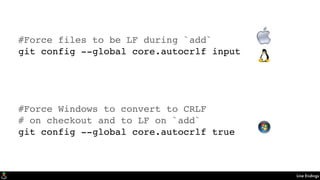 Line Endings
#Force files to be LF during `add`
git config --global core.autocrlf input
#Force Windows to convert to CRLF
# on checkout and to LF on `add`
git config --global core.autocrlf true
 