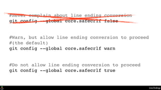 Line Endings
#Never complain about line ending conversion
git config --global core.safecrlf false
#Warn, but allow line ending conversion to proceed
#(the default)
git config --global core.safecrlf warn
#Do not allow line ending conversion to proceed
git config --global core.safecrlf true
 
