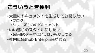 こういうとき便利
•大量にドキュメントを生成して公開したい
•ブログ
•シリーズもののドキュメント
•いい感じのスタイルにしたい
•Jekyllのテーマはいっぱい転がってる
•社内にGithub Enterpriseがある
20
 