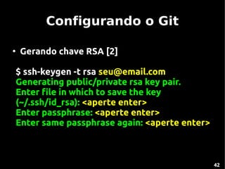 Configurando o Git

●
    Gerando chave RSA [2]

$ ssh-keygen -t rsa seu@email.com
Generating public/private rsa key pair.
Enter file in which to save the key
(~/.ssh/id_rsa): <aperte enter>
Enter passphrase: <aperte enter>
Enter same passphrase again: <aperte enter>



                                              42
 