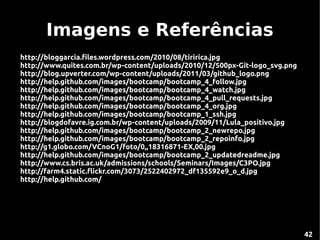 Imagens e Referências
http://bloggarcia.files.wordpress.com/2010/08/tiririca.jpg
http://www.quites.com.br/wp-content/uploads/2010/12/500px-Git-logo_svg.png
http://blog.upverter.com/wp-content/uploads/2011/03/github_logo.png
http://help.github.com/images/bootcamp/bootcamp_4_follow.jpg
http://help.github.com/images/bootcamp/bootcamp_4_watch.jpg
http://help.github.com/images/bootcamp/bootcamp_4_pull_requests.jpg
http://help.github.com/images/bootcamp/bootcamp_4_org.jpg
http://help.github.com/images/bootcamp/bootcamp_1_ssh.jpg
http://blogdofavre.ig.com.br/wp-content/uploads/2009/11/Lula_positivo.jpg
http://help.github.com/images/bootcamp/bootcamp_2_newrepo.jpg
http://help.github.com/images/bootcamp/bootcamp_2_repoinfo.jpg
http://g1.globo.com/VCnoG1/foto/0,,18316871-EX,00.jpg
http://help.github.com/images/bootcamp/bootcamp_2_updatedreadme.jpg
http://www.cs.bris.ac.uk/admissions/schools/Seminars/Images/C3PO.jpg
http://farm4.static.flickr.com/3073/2522402972_df135592e9_o_d.jpg
http://help.github.com/




                                                                             42
 