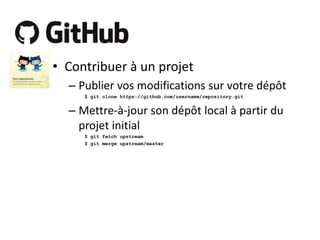 • Contribuer à un projet
– Publier vos modifications sur votre dépôt
$ git clone https://github.com/username/repository.git

– Mettre-à-jour son dépôt local à partir du
projet initial
$ git fetch upstream
$ git merge upstream/master

 