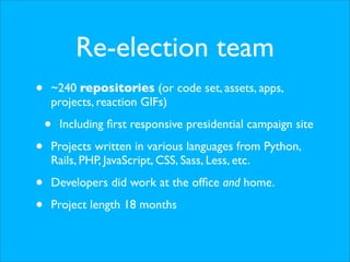 Re-election team
• ~240 repositories (or code set, assets, apps,
projects, reaction GIFs)
• Including ﬁrst responsive presidential campaign site
• Projects written in various languages from Python,
Rails, PHP, JavaScript, CSS, Sass, Less, etc.
• Developers did work at the ofﬁce and home.
• Project length 18 months
 