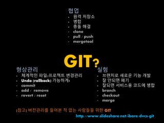 협업 
- 원격 저장소 
- 병합 
- 충돌 해결 
- clone 
- pull / push 
- mergetool 
GIT? 
형상관리 
- 체계적인 파일/프로젝트 변경관리 
- Undo (rollback) 가능하게! 
- commit 
- add / remove 
- revert / reset 
실험 
- 브랜치로 새로운 기능 개발 
- 잘 안되면 폐기 
- 잘되면 서비스용 코드에 병합 
- branch 
- checkout 
- merge 
[참고] 버전관리를 들어본 적 없는 사람들을 위한 GIT 
http://www.slideshare.net/ibare/dvcs-git 
 
