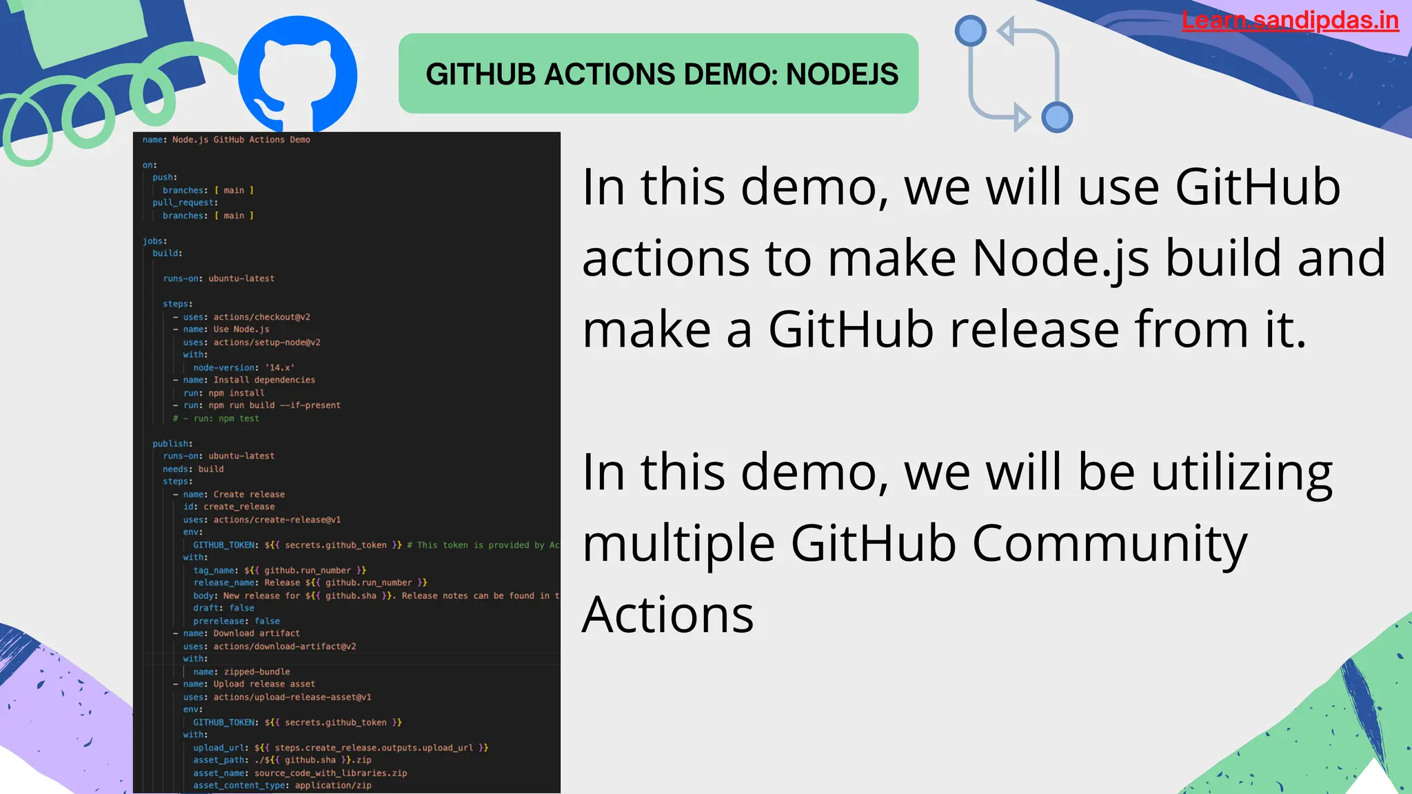 GITHUB ACTIONS DEMO: NODEJS
Learn.sandipdas.in
In this demo, we will use GitHub
actions to make Node.js build and
make a GitHub release from it.
In this demo, we will be utilizing
multiple GitHub Community
Actions
 