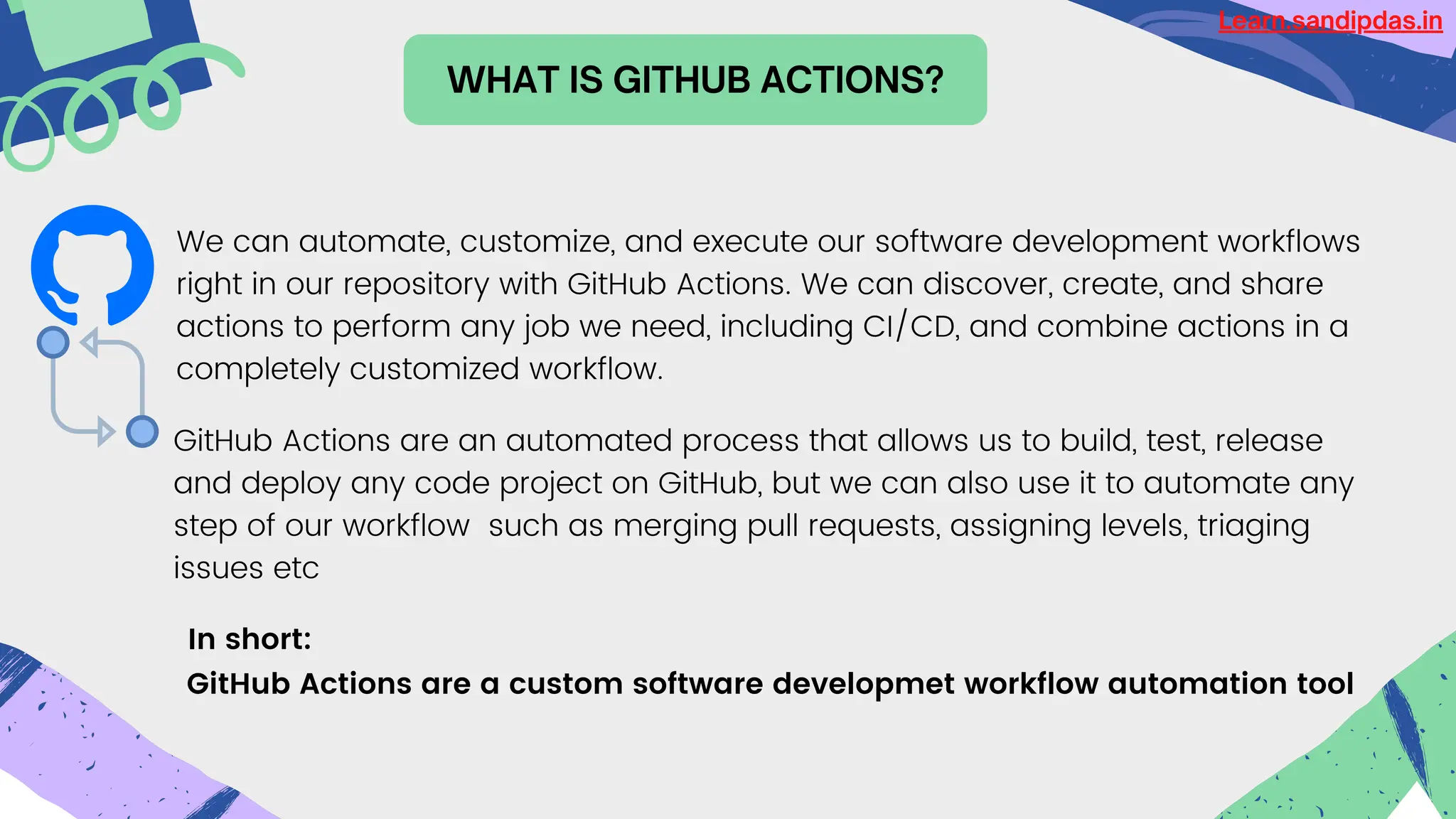 WHAT IS GITHUB ACTIONS?
GitHub Actions are a custom software developmet workflow automation tool
We can automate, customize, and execute our software development workflows
right in our repository with GitHub Actions. We can discover, create, and share
actions to perform any job we need, including CI/CD, and combine actions in a
completely customized workflow.
In short:
GitHub Actions are an automated process that allows us to build, test, release
and deploy any code project on GitHub, but we can also use it to automate any
step of our workflow such as merging pull requests, assigning levels, triaging
issues etc
Learn.sandipdas.in
 