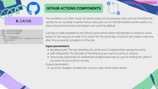 GITHUB ACTIONS COMPONENTS
9. CACHE
The workflow runs often reuse the same output as the previous ones and can therefore be
cached for an increase in performance. Every job run on Github-hosted runners starts in a
clean virtual environment and doesn't use cache by default.
Caching is made possible by the Github cache action which will attempt to restore a cache
based on the key you provide. If no match for the cache key is found it will create a new one
after the successful completion of the job.
key (Required): The key identifies the cache and is created when saving the cache.
path (Required): The file path of the directory you want to cache or restore.
restore-key (Optional): An ordered list of alternative keys to use for finding the cache if
no cache hit occurred for the key.
cache-hit: Boolean variable with success state of the cache action
Input parameters:
Output parameters:
Learn.sandipdas.in
 