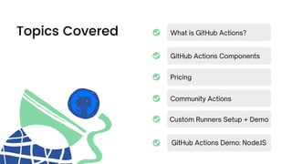 Topics Covered What is GitHub Actions?
GitHub Actions Components
Community Actions
Custom Runners Setup + Demo
GitHub Actions Demo: NodeJS
Pricing
 
