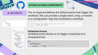 GITHUB ACTIONS COMPONENTS
2. ON EVENTS The on keyword defines the Github events that trigger the
workflow. We can provide a single event, array, or events
or a configuration map that schedules a workflow.
Scheduled Events
schedule event allows us to trigger a workflow at a
scheduled time
Learn.sandipdas.in
 