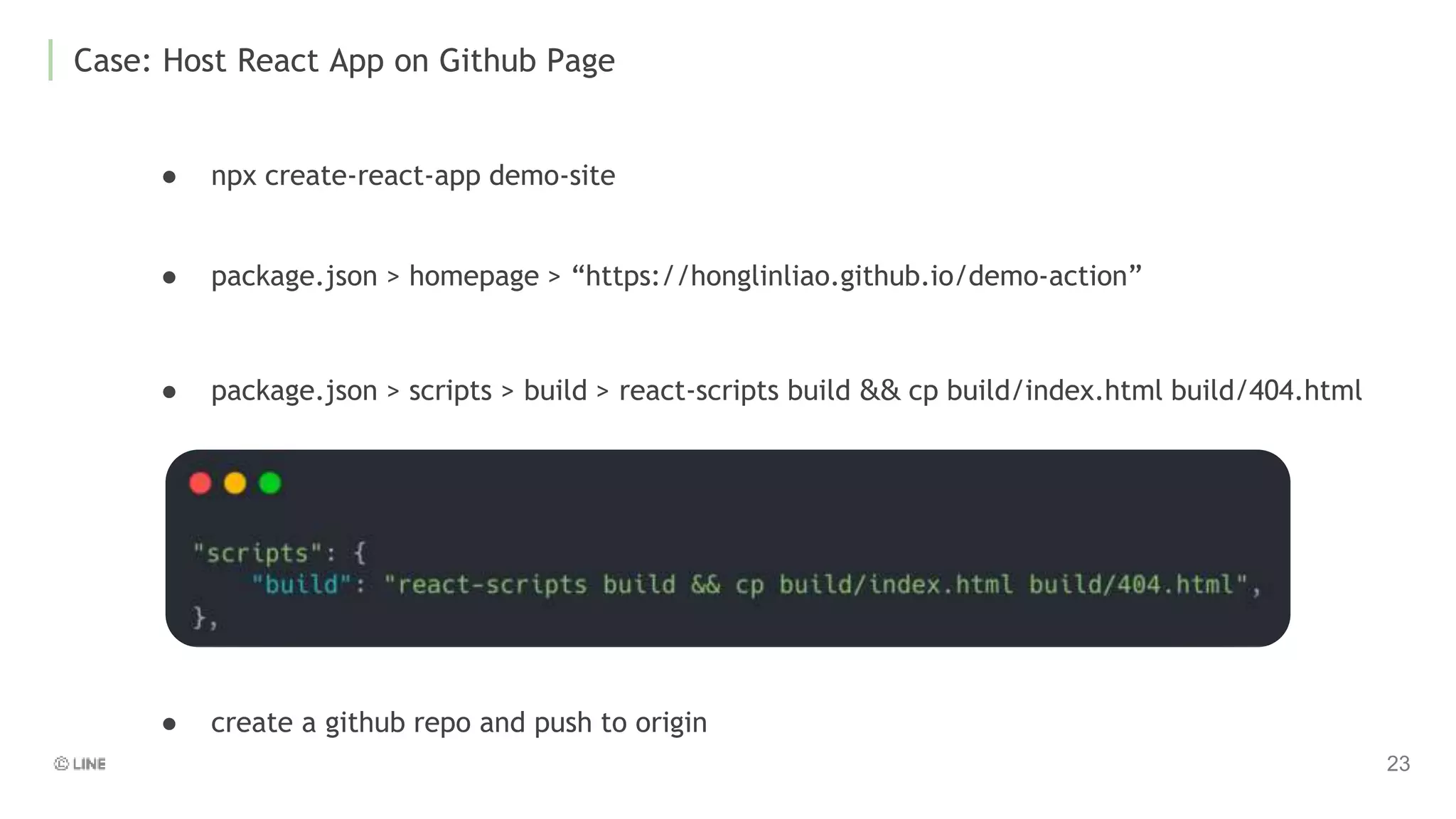 Case: Host React App on Github Page
● npx create-react-app demo-site
● package.json > scripts > build > react-scripts build && cp build/index.html build/404.html
● package.json > homepage > “https://honglinliao.github.io/demo-action”
● create a github repo and push to origin
 