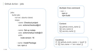 Github Action - jobs
jobs:
build-job:
run-on: ubuntu-latest
steps:
- name: Checkout project
uses: actions/checkout@v3
- name: Set up nodejs
uses: actions/setup-node@v3
with:
node-version: 18
- name: Install Package
run: npm ci
Condition
if: ${{ github.event_name == 'push' }}
if: ${{ vars.name == 'env value' }}
Context
${{ github.event_name }}
${{ vars.name }}
${{ secrets.name }}
Multiple lines command
- run: |
npm ci
npm build
 