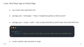 Case: Host React App on Github Page
● npx create-react-app demo-site
● package.json > scripts > build > react-scripts build && cp build/index.html build/404.html
● package.json > homepage > “https://honglinliao.github.io/demo-action”
● create a github repo and push to origin
 