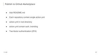 Publish to Github Marketplace
● Add README.md
● Each repository contain single action.yml
● action.yml in root directory
● action.yml contain auth, branding
● Two-factor authentication (2FA)
 
