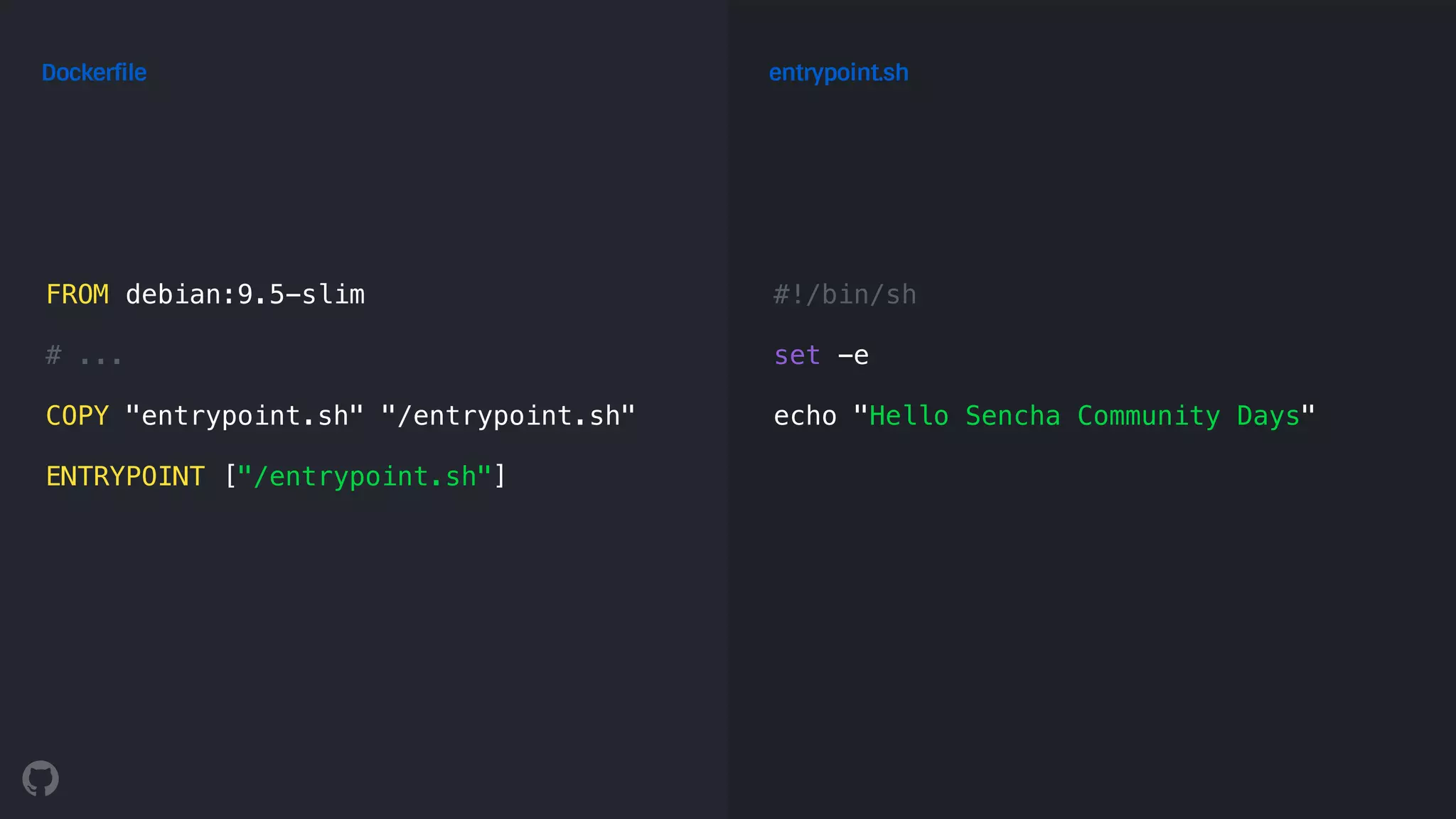 FROM debian:9.5-slim
# ...
COPY "entrypoint.sh" "/entrypoint.sh"
ENTRYPOINT ["/entrypoint.sh"]
Dockerfile
#!/bin/sh
set -e
echo "Hello Sencha Community Days"
entrypoint.sh
 