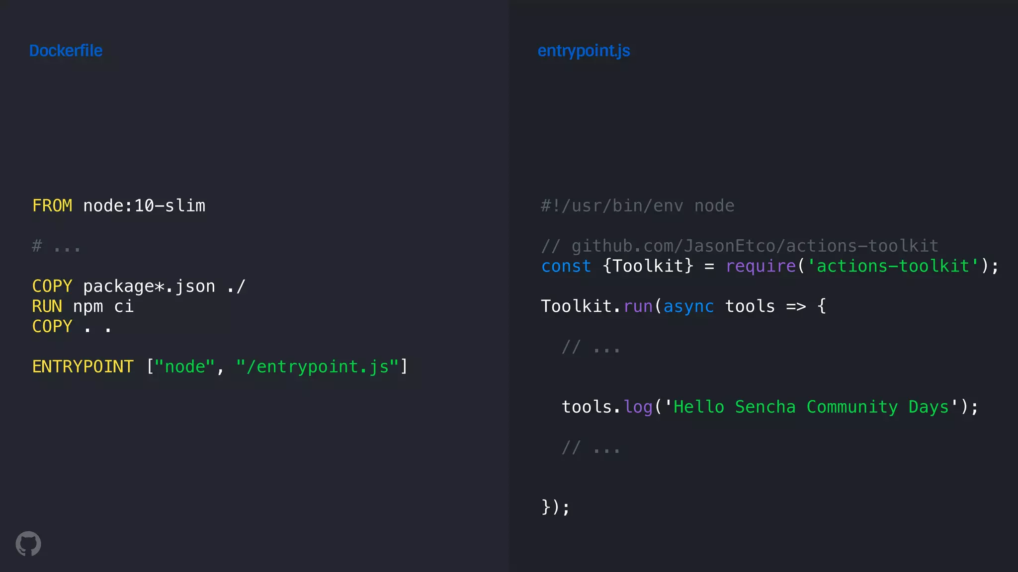 FROM node:10-slim
# ...
COPY package*.json ./
RUN npm ci
COPY . .
ENTRYPOINT ["node", "/entrypoint.js"]
Dockerfile
#!/usr/bin/env node
// github.com/JasonEtco/actions-toolkit
const {Toolkit} = require('actions-toolkit');
Toolkit.run(async tools => {
// ...
tools.log('Hello Sencha Community Days');
// ...
});
entrypoint.js
 