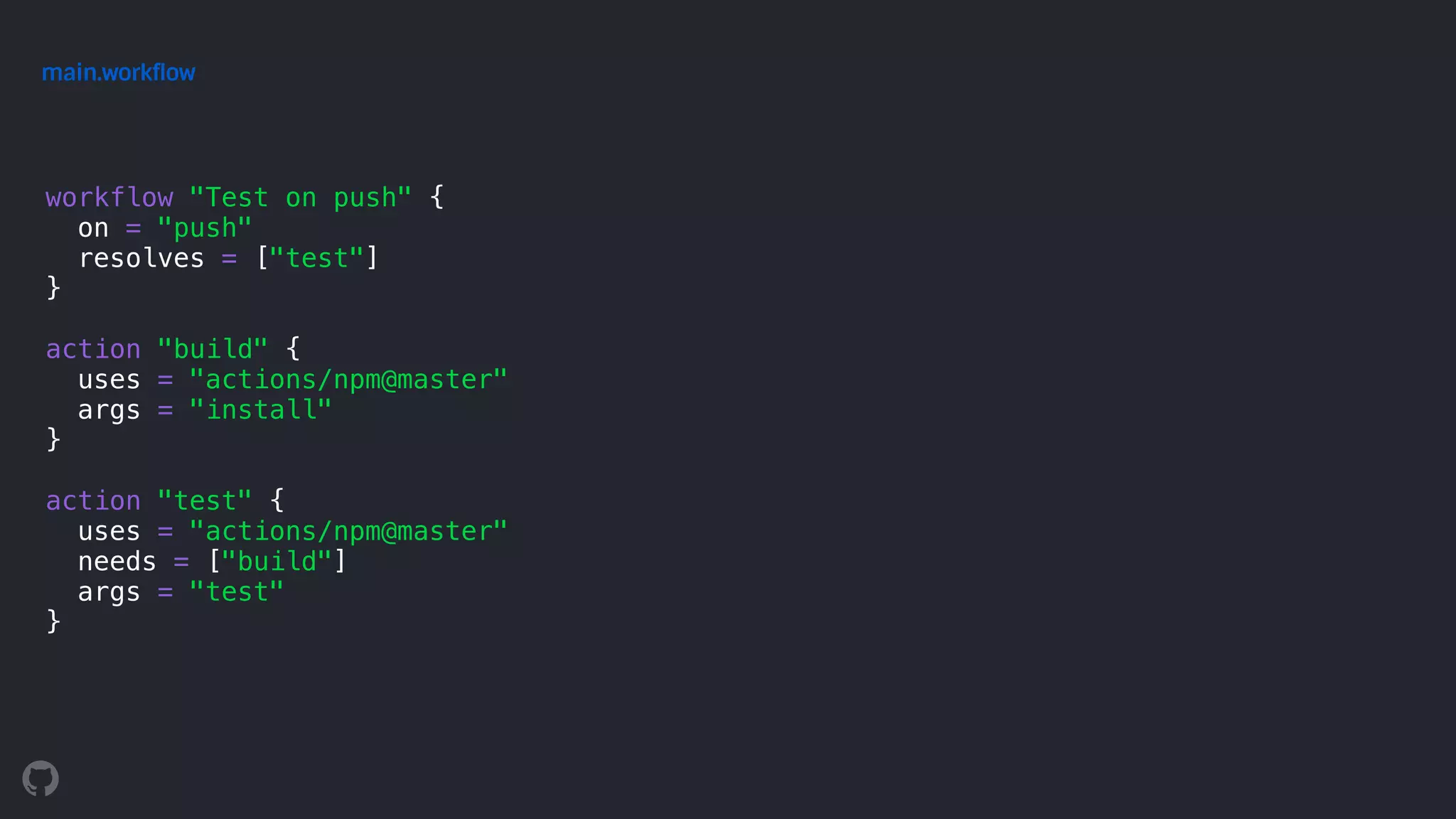 workflow "Test on push" {
on = "push"
resolves = ["test"]
}
action "build" {
uses = "actions/npm@master"
args = "install"
}
action "test" {
uses = "actions/npm@master"
needs = ["build"]
args = "test"
}
main.workflow
 