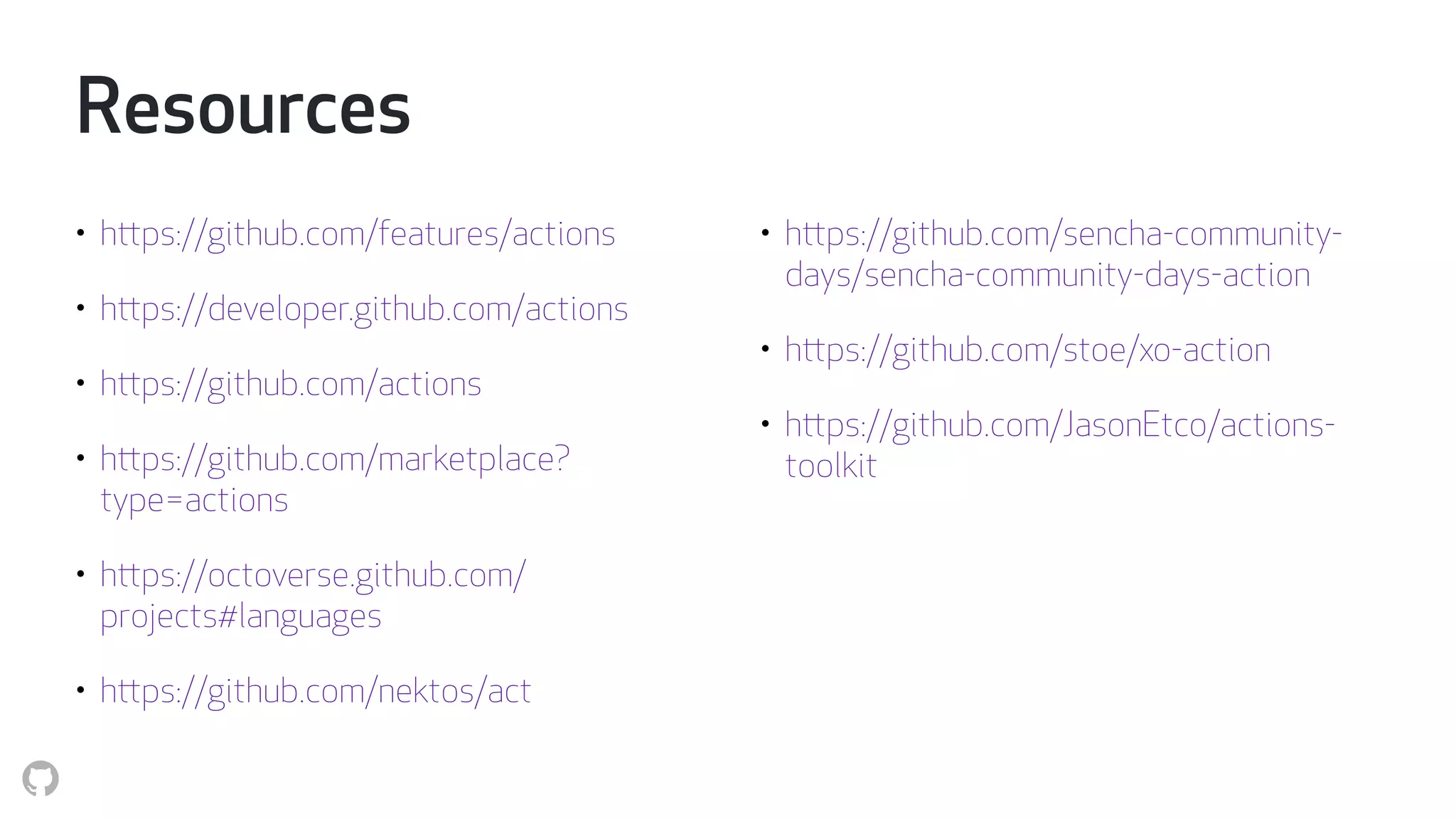 Resources
• https://github.com/features/actions
• https://developer.github.com/actions
• https://github.com/actions
• https://github.com/marketplace?
type=actions
• https://octoverse.github.com/
projects#languages
• https://github.com/nektos/act
• https://github.com/sencha-community-
days/sencha-community-days-action
• https://github.com/stoe/xo-action
• https://github.com/JasonEtco/actions-
toolkit
 