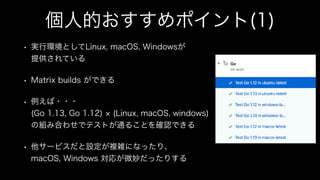 個人的おすすめポイント(1)
• 実行環境としてLinux, macOS, Windowsが
提供されている
• Matrix builds ができる
• 例えば・・・
(Go 1.13, Go 1.12) (Linux, macOS, windows)
の組み合わせでテストが通ることを確認できる
• 他サービスだと設定が複雑になったり、
macOS, Windows 対応が微妙だったりする
 