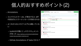 個人的おすすめポイント(2)
• Annotations
• コンパイルエラー etc. が発生すると diﬀ
の該当行にエラーメッセージが表示される
• よくわからないけどヘルプには載っていな
い
• toolkitの片隅にこっそりドキュメント
があった https://github.com/actions/toolkit/blob/
master/docs/problem-matchers.md
• GitHub Annotations が beta だから？
 