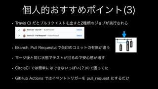 個人的おすすめポイント(3)
• Travis CI だとプルリクエストを出すと2種類のジョブが実行される
• Branch, Pull Requestとで矢印のコミットの有無が違う
• マージ後と同じ状態でテストが回るので安心感が増す
• CircleCI では簡単にはできないっぽい(？)ので困ってた
• GitHub Actions ではイベントトリガーを pull_request にするだけ
 