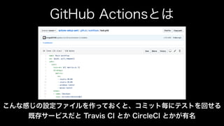 GitHub Actionsとは
こんな感じの設定ファイルを作っておくと、コミット毎にテストを回せる
既存サービスだと Travis CI とか CircleCI とかが有名
 