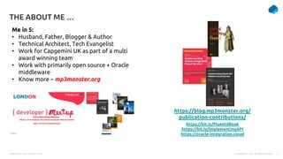 Presentation Title | Author | Date 2
© Capgemini . 2021. All rights reserved |
THE ABOUT ME …
https://blog.mp3monster.org/
publication-contributions/
Me in 5:
• Husband, Father, Blogger & Author
• Technical Architect, Tech Evangelist
• Work for Capgemini UK as part of a multi
award winning team
• Work with primarily open source + Oracle
middleware
• Know more – mp3monster.org
https://bit.ly/FluentdBook
https://bit.ly/ImplementingAPI
https://oracle-integration.cloud
 