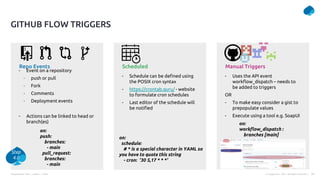 Presentation Title | Author | Date 29
© Capgemini . 2021. All rights reserved |
Repo Events Scheduled Manual Triggers
- Event on a repository
- push or pull
- Fork
- Comments
- Deployment events
- Actions can be linked to head or
branch(es)
- Schedule can be defined using
the POSIX cron syntax
- https://crontab.guru/ - website
to formulate cron schedules
- Last editor of the schedule will
be notified
- Uses the API event
workflow_dispatch – needs to
be added to triggers
OR
- To make easy consider a gist to
prepopulate values
- Execute using a tool e.g. SoapUI
GITHUB FLOW TRIGGERS
on:
push:
branches:
- main
pull_request:
branches:
- main
on:
schedule:
# * is a special character in YAML so
you have to quote this string
- cron: '30 5,17 * * *'
on:
workflow_dispatch :
branches [main]
Step
4.0
 