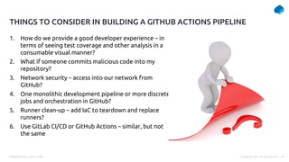 Presentation Title | Author | Date 36
© Capgemini . 2021. All rights reserved |
1. How do we provide a good developer experience – in
terms of seeing test coverage and other analysis in a
consumable visual manner?
2. What if someone commits malicious code into my
repository?
3. Network security – access into our network from
GitHub?
4. One monolithic development pipeline or more discrete
jobs and orchestration in GitHub?
5. Runner clean-up – add IaC to teardown and replace
runners?
6. Use GitLab CI/CD or GitHub Actions – similar, but not
the same
THINGS TO CONSIDER IN BUILDING A GITHUB ACTIONS PIPELINE
 