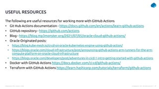 Presentation Title | Author | Date 37
© Capgemini . 2021. All rights reserved |
The following are useful resources for working more with GitHub Actions
• Git Hub Actions documentation - https://docs.github.com/en/actions/learn-github-actions
• GitHub repository - https://github.com/actions
• Blog - https://blog.mp3monster.org/2021/07/05/oracle-cloud-github-actions/
• Oracle Originated posts:
• https://blog.kube-mesh.io/ci-cd-on-oracle-kubernetes-engine-using-github-action/
• https://blogs.oracle.com/cloud-infrastructure/post/announcing-github-actions-arm-runners-for-the-arm-
compute-platform-on-oracle-cloud-infrastructure
• https://blogs.oracle.com/developers/post/adventures-in-cicd-1-intro-getting-started-with-github-actions
• Docker with GitHub Actions https://docs.docker.com/ci-cd/github-actions/
• Terraform with GitHub Actions https://learn.hashicorp.com/tutorials/terraform/github-actions
USEFUL RESOURCES
 