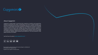 This presentation contains information that may be privileged or confidential and
is the property of the Capgemini Group.
Copyright © 2021 Capgemini. All rights reserved.
Capgemini is a global leader in partnering with companies to transform and manage their
business by harnessing the power of technology. The Group is guided everyday by its
purpose of unleashing human energy through technology for an inclusive and sustainable
future. It is a responsible and diverse organization of 270,000 team members in nearly 50
countries. With its strong 50 year heritage and deep industry expertise, Capgemini is
trusted by its clients to address the entire breadth of their business needs, from strategy
and design to operations, fuelled by the fast evolving and innovative world of cloud, data,
AI, connectivity, software, digital engineering and platforms. The Group reported in 2020
global revenues of €16 billion.
About Capgemini
Get the Future You Want | www.capgemini.com
 