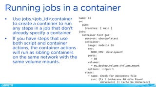 ▪
▪
name: CI
on:
push:
branches: [ main ]
jobs:
container-test-job:
runs-on: ubuntu-latest
container:
image: node:14.16
env:
NODE_ENV: development
ports:
- 80
volumes:
- my_docker_volume:/volume_mount
options: --cpus 1
steps:
- name: Check for dockerenv file
run: (ls /.dockerenv && echo Found
dockerenv) || (echo No dockerenv)
 