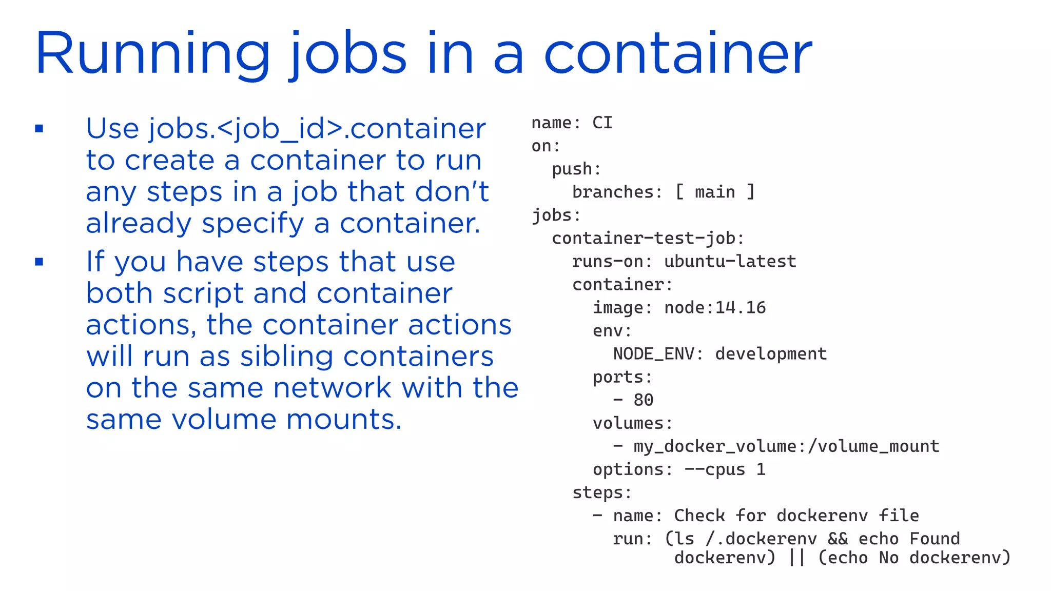 ▪
▪
name: CI
on:
push:
branches: [ main ]
jobs:
container-test-job:
runs-on: ubuntu-latest
container:
image: node:14.16
env:
NODE_ENV: development
ports:
- 80
volumes:
- my_docker_volume:/volume_mount
options: --cpus 1
steps:
- name: Check for dockerenv file
run: (ls /.dockerenv && echo Found
dockerenv) || (echo No dockerenv)
 