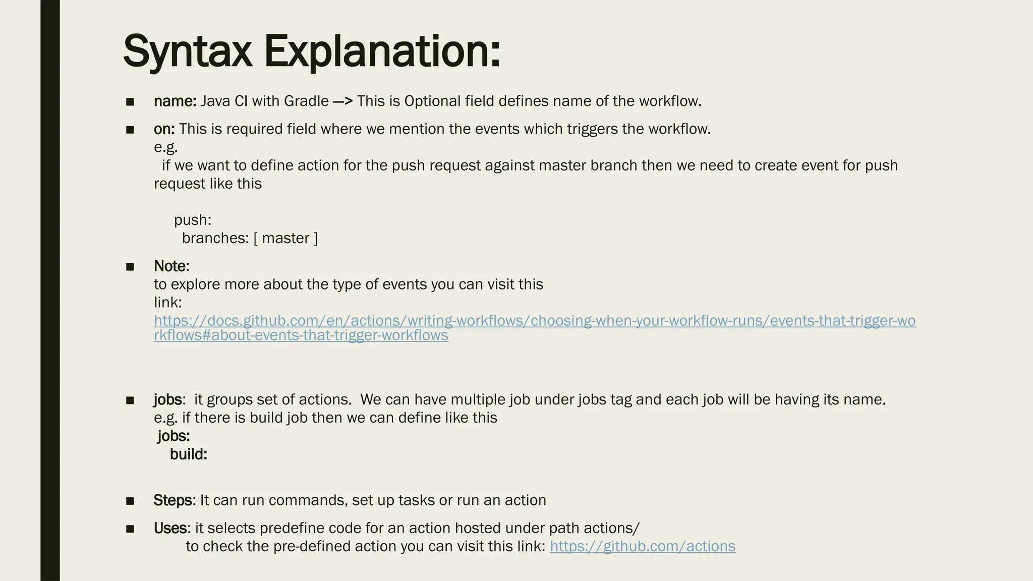 Syntax Explanation:
■ name: Java CI with Gradle —> This is Optional field defines name of the workflow.
■ on: This is required field where we mention the events which triggers the workflow.
e.g.
if we want to define action for the push request against master branch then we need to create event for push
request like this
push:
branches: [ master ]
■ Note:
to explore more about the type of events you can visit this
link:
https://docs.github.com/en/actions/writing-workflows/choosing-when-your-workflow-runs/events-that-trigger-wo
rkflows#about-events-that-trigger-workflows
■ jobs: it groups set of actions. We can have multiple job under jobs tag and each job will be having its name.
e.g. if there is build job then we can define like this
jobs:
build:
■ Steps: It can run commands, set up tasks or run an action
■ Uses: it selects predefine code for an action hosted under path actions/
to check the pre-defined action you can visit this link: https://github.com/actions
 