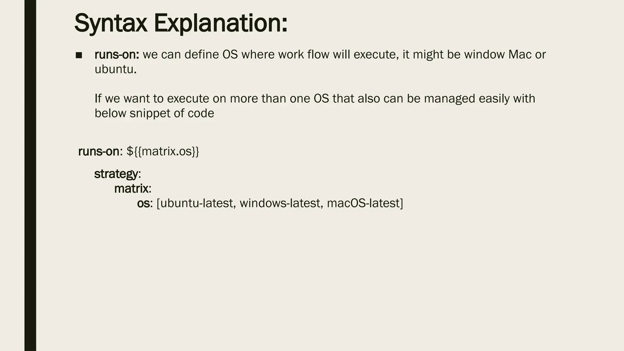Syntax Explanation:
■ runs-on: we can define OS where work flow will execute, it might be window Mac or
ubuntu.
If we want to execute on more than one OS that also can be managed easily with
below snippet of code
runs-on: ${{matrix.os}}
strategy:
matrix:
os: [ubuntu-latest, windows-latest, macOS-latest]
 