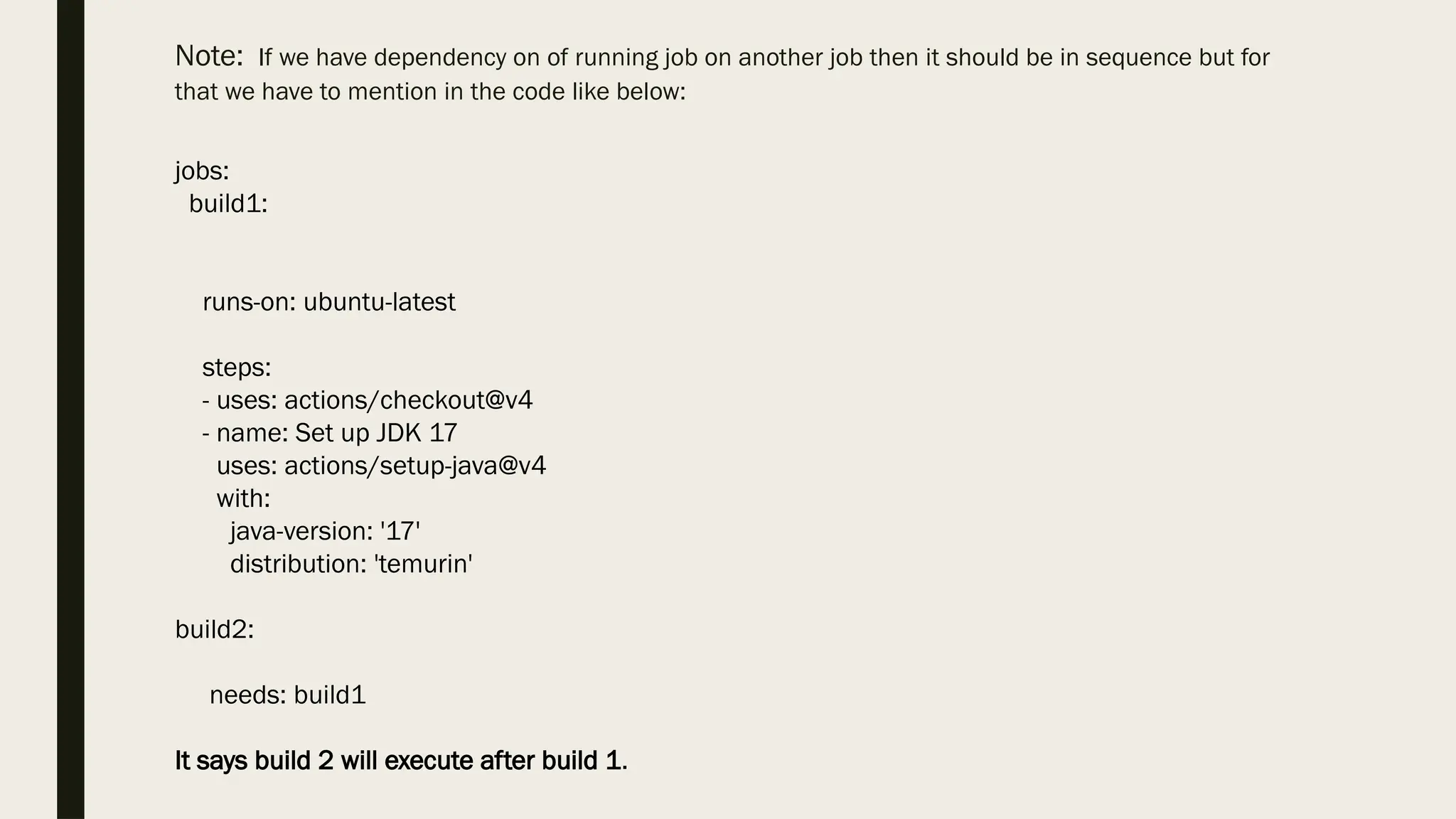 Note: If we have dependency on of running job on another job then it should be in sequence but for
that we have to mention in the code like below:
jobs:
build1:
runs-on: ubuntu-latest
steps:
- uses: actions/checkout@v4
- name: Set up JDK 17
uses: actions/setup-java@v4
with:
java-version: '17'
distribution: 'temurin'
build2:
needs: build1
It says build 2 will execute after build 1.
 