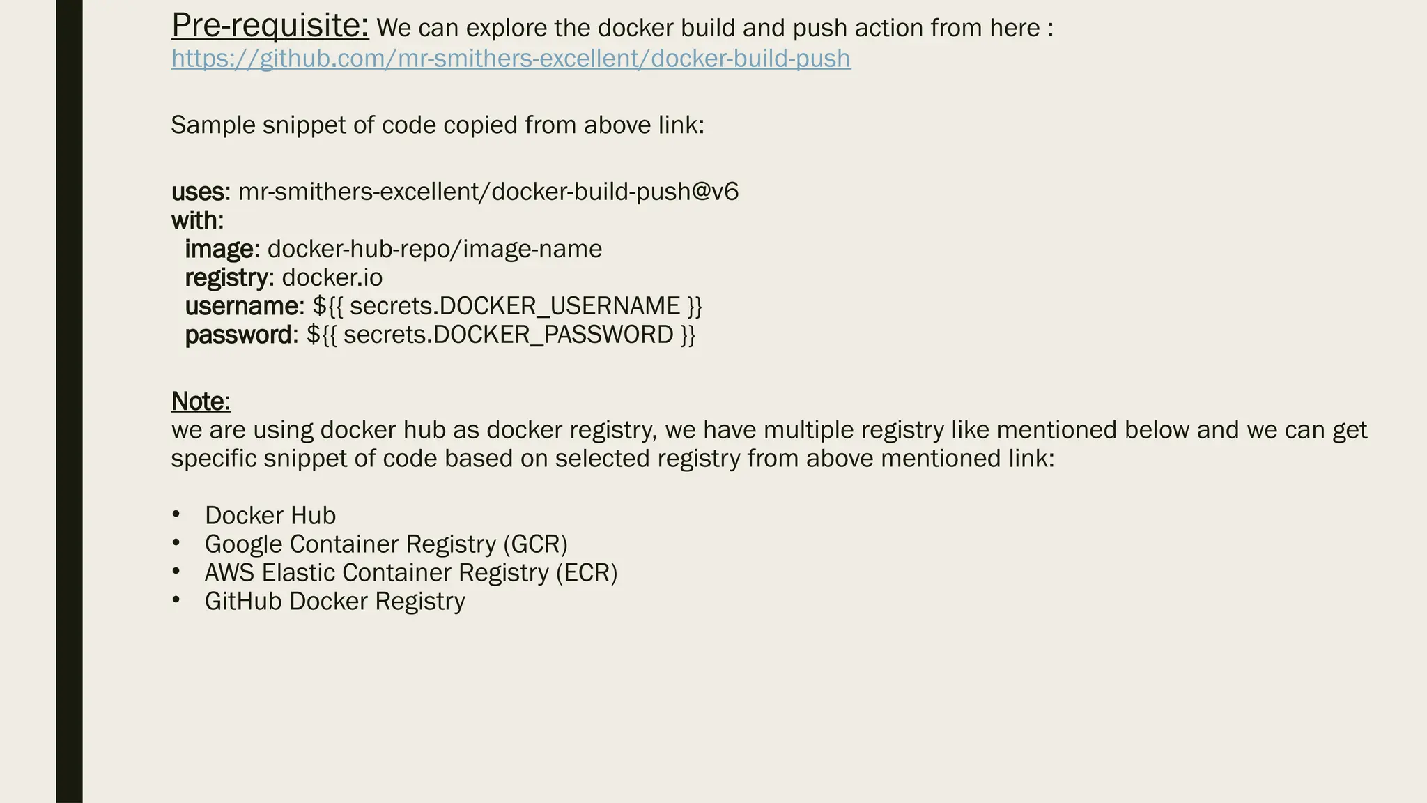 Pre-requisite: We can explore the docker build and push action from here :
https://github.com/mr-smithers-excellent/docker-build-push
Sample snippet of code copied from above link:
uses: mr-smithers-excellent/docker-build-push@v6
with:
image: docker-hub-repo/image-name
registry: docker.io
username: ${{ secrets.DOCKER_USERNAME }}
password: ${{ secrets.DOCKER_PASSWORD }}
Note:
we are using docker hub as docker registry, we have multiple registry like mentioned below and we can get
specific snippet of code based on selected registry from above mentioned link:
• Docker Hub
• Google Container Registry (GCR)
• AWS Elastic Container Registry (ECR)
• GitHub Docker Registry
 
