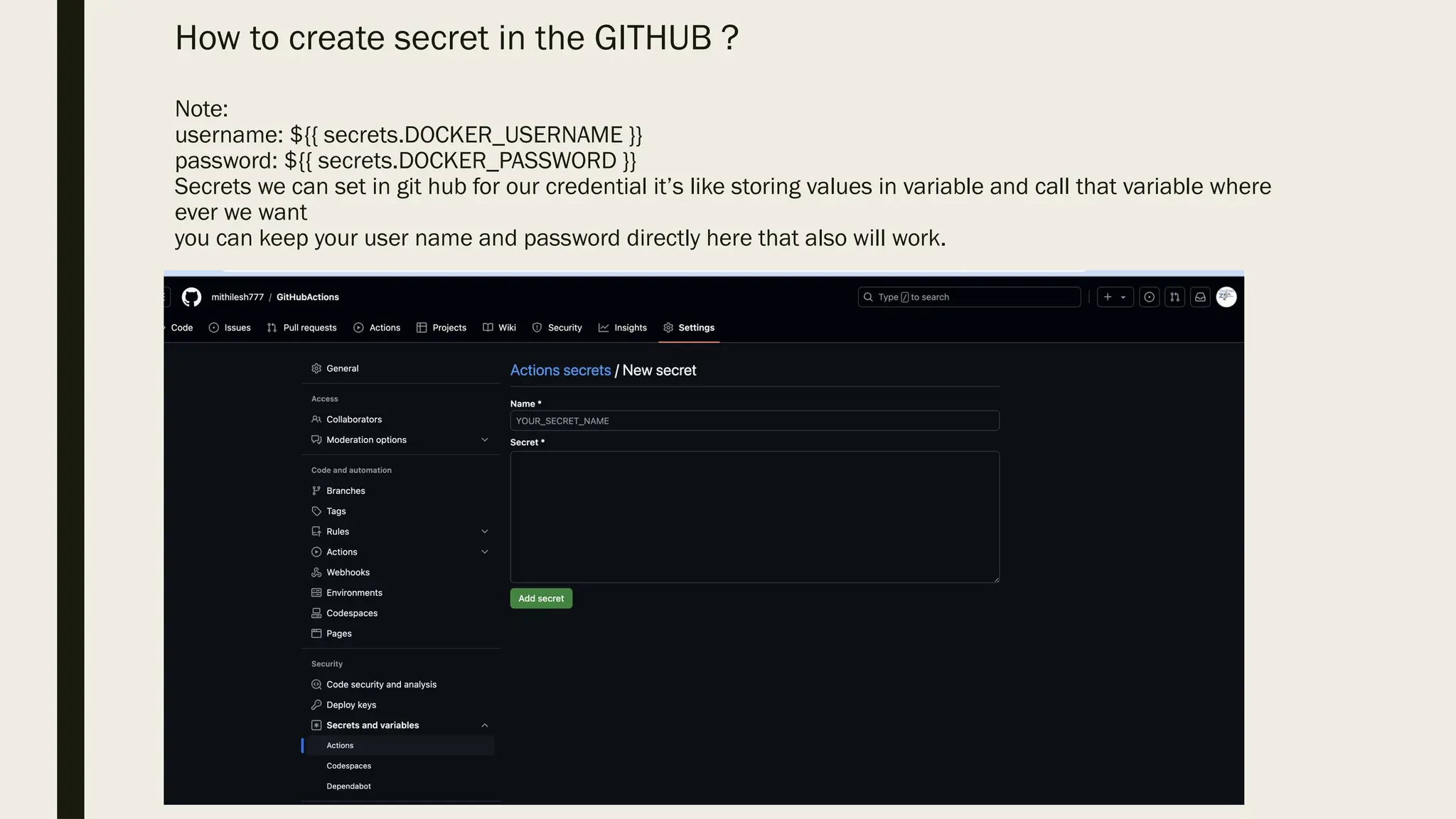 How to create secret in the GITHUB ?
Note:
username: ${{ secrets.DOCKER_USERNAME }}
password: ${{ secrets.DOCKER_PASSWORD }}
Secrets we can set in git hub for our credential it’s like storing values in variable and call that variable where
ever we want
you can keep your user name and password directly here that also will work.
 