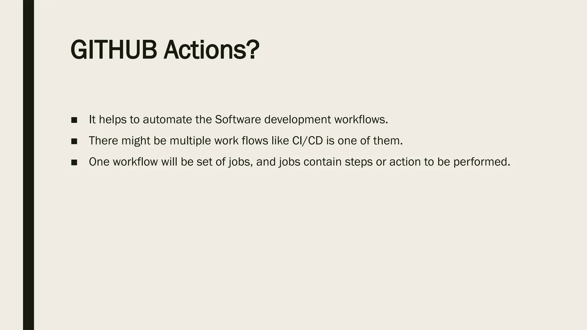 GITHUB Actions?
■ It helps to automate the Software development workflows.
■ There might be multiple work flows like CI/CD is one of them.
■ One workflow will be set of jobs, and jobs contain steps or action to be performed.
 