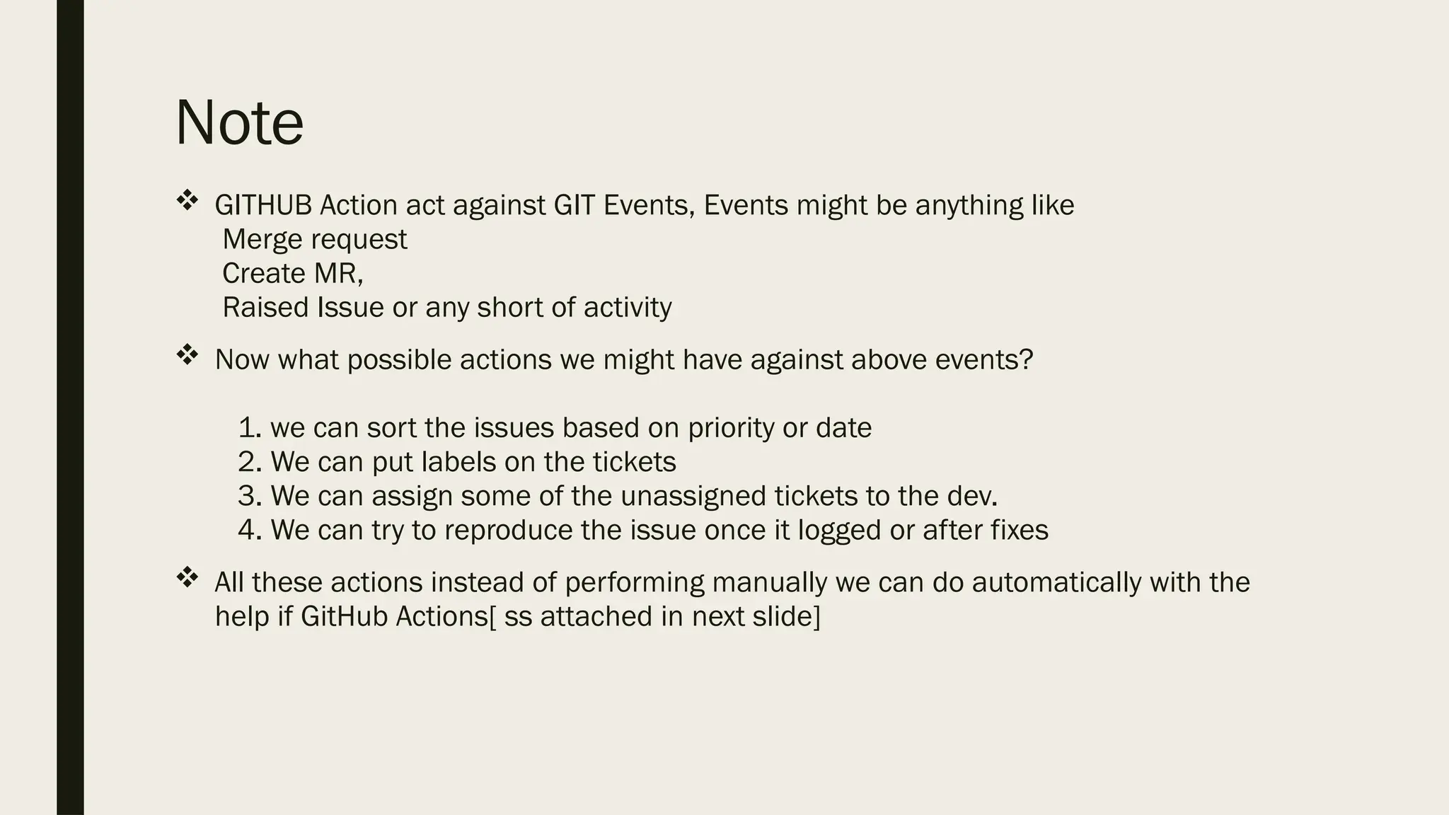 Note
 GITHUB Action act against GIT Events, Events might be anything like
Merge request
Create MR,
Raised Issue or any short of activity
 Now what possible actions we might have against above events?
1. we can sort the issues based on priority or date
2. We can put labels on the tickets
3. We can assign some of the unassigned tickets to the dev.
4. We can try to reproduce the issue once it logged or after fixes
 All these actions instead of performing manually we can do automatically with the
help if GitHub Actions[ ss attached in next slide]
 