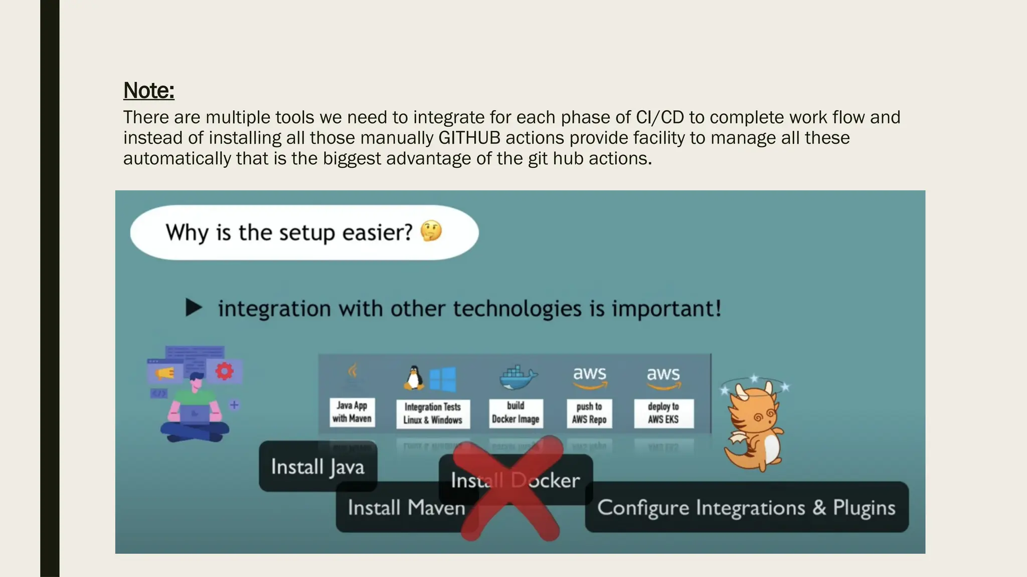 Note:
There are multiple tools we need to integrate for each phase of CI/CD to complete work flow and
instead of installing all those manually GITHUB actions provide facility to manage all these
automatically that is the biggest advantage of the git hub actions.
 
