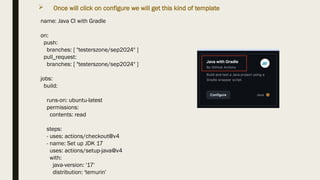  Once will click on configure we will get this kind of template
name: Java CI with Gradle
on:
push:
branches: [ "testerszone/sep2024" ]
pull_request:
branches: [ "testerszone/sep2024" ]
jobs:
build:
runs-on: ubuntu-latest
permissions:
contents: read
steps:
- uses: actions/checkout@v4
- name: Set up JDK 17
uses: actions/setup-java@v4
with:
java-version: '17'
distribution: 'temurin'
 
