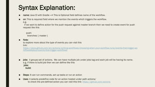 Syntax Explanation:
■ name: Java CI with Gradle —> This is Optional field defines name of the workflow.
■ on: This is required field where we mention the events which triggers the workflow.
e.g.
if we want to define action for the push request against master branch then we need to create event for push
request like this
push:
branches: [ master ]
■ Note:
to explore more about the type of events you can visit this
link:
https://docs.github.com/en/actions/writing-workflows/choosing-when-your-workflow-runs/events-that-trigger-wo
rkflows#about-events-that-trigger-workflows
■ jobs: it groups set of actions. We can have multiple job under jobs tag and each job will be having its name.
e.g. if there is build job then we can define like this
jobs:
build:
■ Steps: It can run commands, set up tasks or run an action
■ Uses: it selects predefine code for an action hosted under path actions/
to check the pre-defined action you can visit this link: https://github.com/actions
 