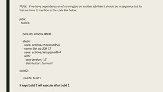 Note: If we have dependency on of running job on another job then it should be in sequence but for
that we have to mention in the code like below:
jobs:
build1:
runs-on: ubuntu-latest
steps:
- uses: actions/checkout@v4
- name: Set up JDK 17
uses: actions/setup-java@v4
with:
java-version: '17'
distribution: 'temurin'
build2:
needs: build1
It says build 2 will execute after build 1.
 