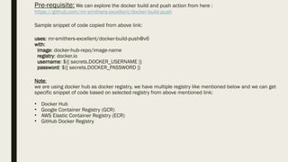 Pre-requisite: We can explore the docker build and push action from here :
https://github.com/mr-smithers-excellent/docker-build-push
Sample snippet of code copied from above link:
uses: mr-smithers-excellent/docker-build-push@v6
with:
image: docker-hub-repo/image-name
registry: docker.io
username: ${{ secrets.DOCKER_USERNAME }}
password: ${{ secrets.DOCKER_PASSWORD }}
Note:
we are using docker hub as docker registry, we have multiple registry like mentioned below and we can get
specific snippet of code based on selected registry from above mentioned link:
• Docker Hub
• Google Container Registry (GCR)
• AWS Elastic Container Registry (ECR)
• GitHub Docker Registry
 