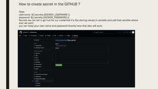 How to create secret in the GITHUB ?
Note:
username: ${{ secrets.DOCKER_USERNAME }}
password: ${{ secrets.DOCKER_PASSWORD }}
Secrets we can set in git hub for our credential it’s like storing values in variable and call that variable where
ever we want
you can keep your user name and password directly here that also will work.
 