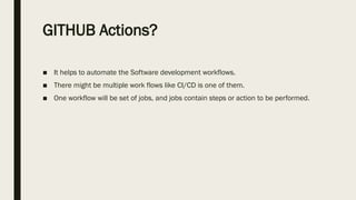 GITHUB Actions?
■ It helps to automate the Software development workflows.
■ There might be multiple work flows like CI/CD is one of them.
■ One workflow will be set of jobs, and jobs contain steps or action to be performed.
 